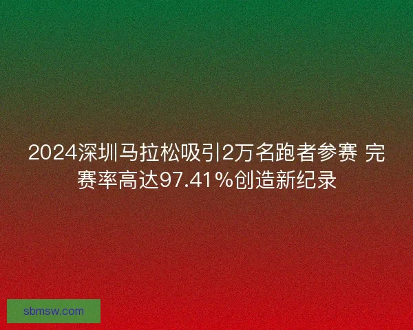 2024深圳马拉松吸引2万名跑者参赛 完赛率高达97.41%创造新纪录