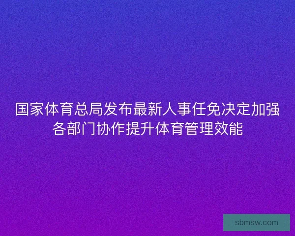 国家体育总局发布最新人事任免决定加强各部门协作提升体育管理效能