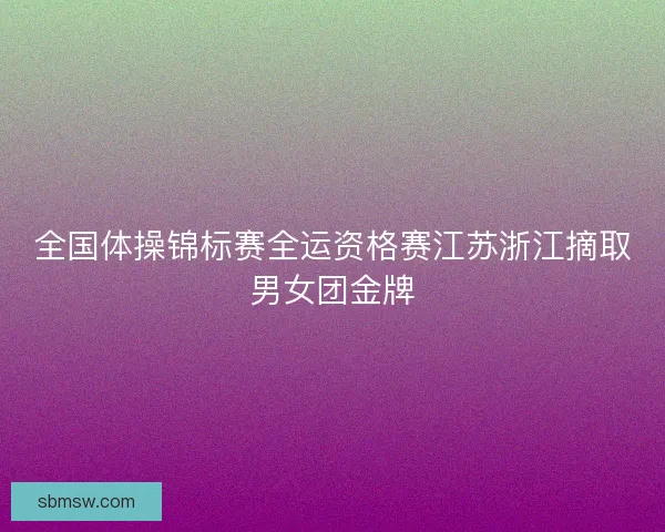 全国体操锦标赛全运资格赛江苏浙江摘取男女团金牌