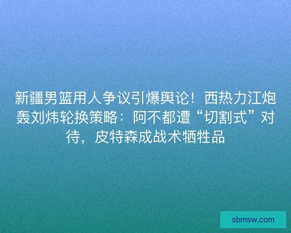 新疆男篮用人争议引爆舆论！西热力江炮轰刘炜轮换策略：阿不都遭 “切割式” 对待，皮特森成战术牺牲品