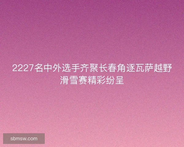 2227名中外选手齐聚长春角逐瓦萨越野滑雪赛精彩纷呈